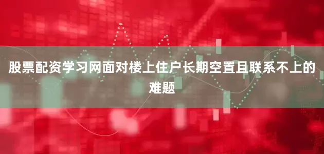 股票配资学习网面对楼上住户长期空置且联系不上的难题