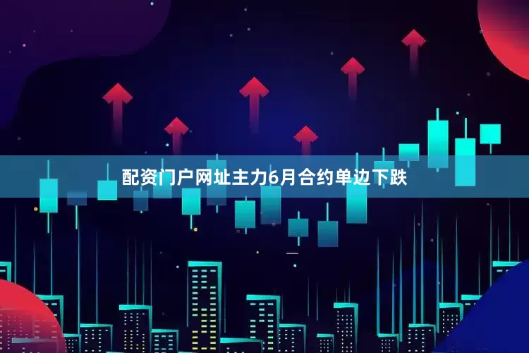 配资门户网址主力6月合约单边下跌