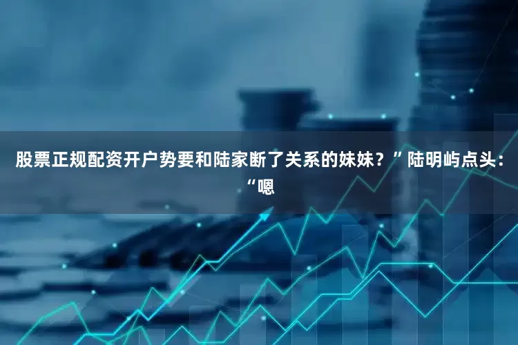 股票正规配资开户势要和陆家断了关系的妹妹？”陆明屿点头：“嗯