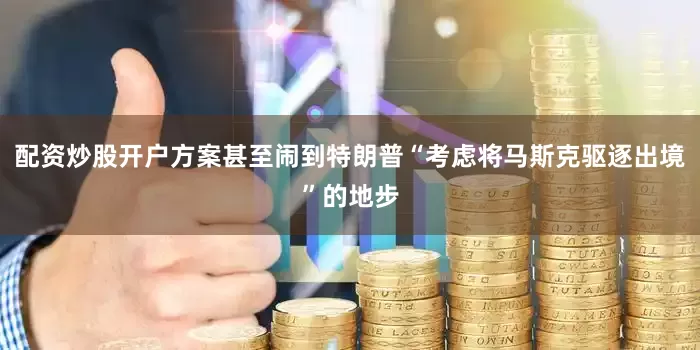 配资炒股开户方案甚至闹到特朗普“考虑将马斯克驱逐出境”的地步