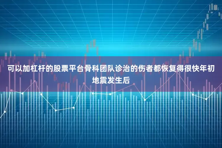 可以加杠杆的股票平台骨科团队诊治的伤者都恢复得很快年初地震发生后
