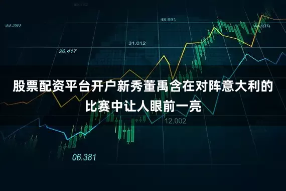 股票配资平台开户新秀董禹含在对阵意大利的比赛中让人眼前一亮