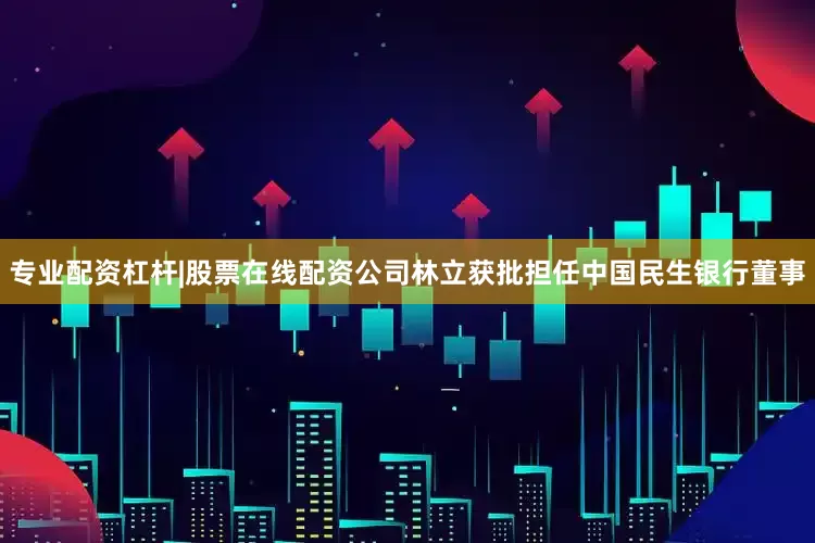 专业配资杠杆|股票在线配资公司林立获批担任中国民生银行董事