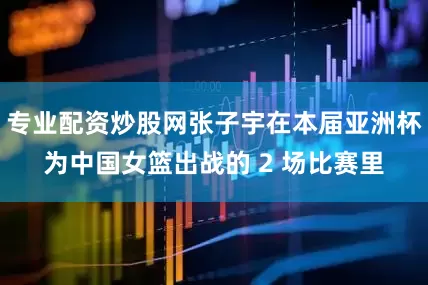 专业配资炒股网张子宇在本届亚洲杯为中国女篮出战的 2 场比赛里