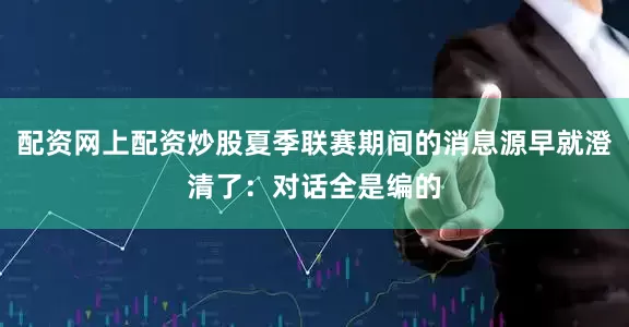 配资网上配资炒股夏季联赛期间的消息源早就澄清了：对话全是编的