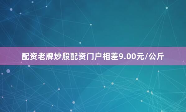 配资老牌炒股配资门户相差9.00元/公斤
