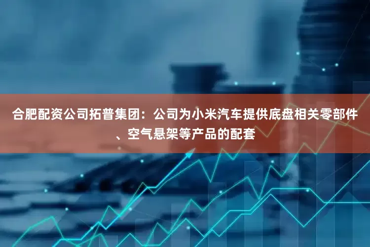 合肥配资公司拓普集团：公司为小米汽车提供底盘相关零部件、空气悬架等产品的配套