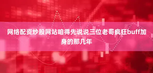 网络配资炒股网站咱得先说说三位老哥疯狂buff加身的那几年
