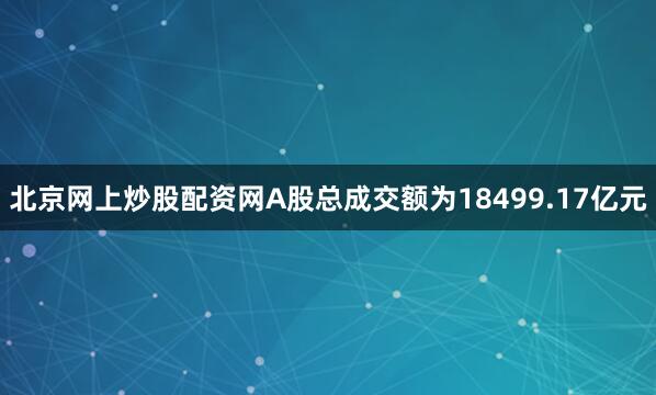 北京网上炒股配资网A股总成交额为18499.17亿元